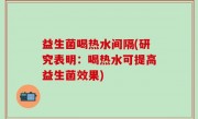 益生菌喝热水间隔(研究表明：喝热水可提高益生菌效果)