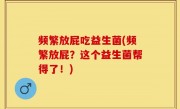 频繁放屁吃益生菌(频繁放屁？这个益生菌帮得了！)