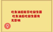 吃鱼油后能否吃益生菌 吃鱼油后吃益生菌有无影响