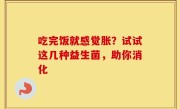 吃完饭就感觉胀？试试这几种益生菌，助你消化
