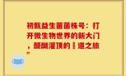 初甄益生菌菌株号：打开微生物世界的新大门，醍醐灌顶的腸道之旅”