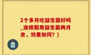 2个多月吃益生菌好吗_连续服用益生菌两月余，效果如何？)