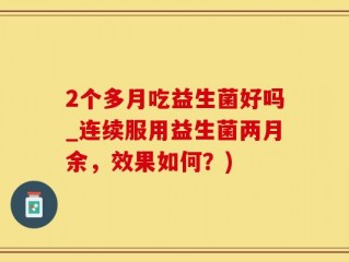 2个多月吃益生菌好吗_连续服用益生菌两月余，效果如何？)