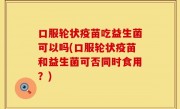 口服轮状疫苗吃益生菌可以吗(口服轮状疫苗和益生菌可否同时食用？)