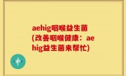 aehig咽喉益生菌(改善咽喉健康：aehig益生菌来帮忙)
