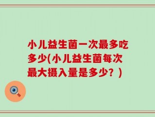 小儿益生菌一次最多吃多少(小儿益生菌每次最大摄入量是多少？)