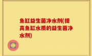 鱼缸益生菌净水剂(提高鱼缸水质的益生菌净水剂)
