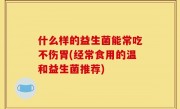 什么样的益生菌能常吃不伤胃(经常食用的温和益生菌推荐)