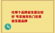 吃哪个品牌益生菌比较好 专家推荐热门优质益生菌品牌