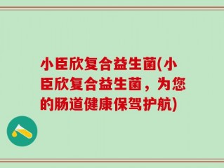 小臣欣复合益生菌(小臣欣复合益生菌，为您的肠道健康保驾护航)