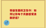 带益生菌的卫生巾：如何让你每个月都感受清新舒适？