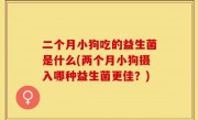 二个月小狗吃的益生菌是什么(两个月小狗摄入哪种益生菌更佳？)