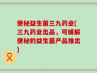 便秘益生菌三九药业(三九药业出品，可缓解便秘的益生菌产品推出)