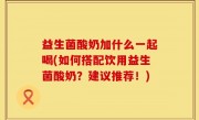 益生菌酸奶加什么一起喝(如何搭配饮用益生菌酸奶？建议推荐！)