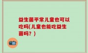 益生菌平常儿童也可以吃吗(儿童也能吃益生菌吗？)