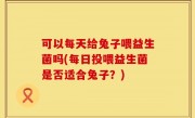 可以每天给兔子喂益生菌吗(每日投喂益生菌是否适合兔子？)