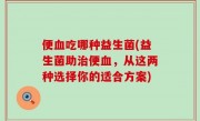 便血吃哪种益生菌(益生菌助治便血，从这两种选择你的适合方案)