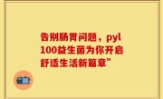 告别肠胃问题，pyl100益生菌为你开启舒适生活新篇章”