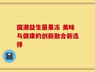 国潮益生菌果冻 美味与健康的创新融合新选择