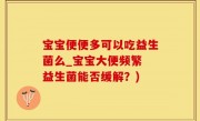宝宝便便多可以吃益生菌么_宝宝大便频繁 益生菌能否缓解？)