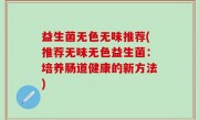 益生菌无色无味推荐(推荐无味无色益生菌：培养肠道健康的新方法)