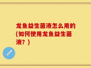 龙鱼益生菌液怎么用的(如何使用龙鱼益生菌液？)