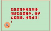 益生菌牙粉推荐测评(测评益生菌牙粉，保护口腔健康，推荐好评！)