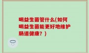 喝益生菌管什么(如何喝益生菌能更好地维护肠道健康？)