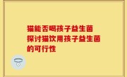 猫能否喝孩子益生菌 探讨猫饮用孩子益生菌的可行性
