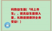 码数益生菌(「码上养生」，提高益生菌摄入量，从肠道健康到全身受益！)