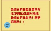 云南白药和益生菌同时吃(同服益生菌对吸收云南白药无影响？新研究揭示！)