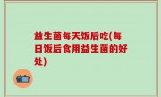 益生菌每天饭后吃(每日饭后食用益生菌的好处)