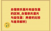白葡奈氏菌片和益生菌的区别_白葡奈氏菌片与益生菌：两者的比较与差异解析)