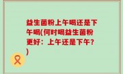 益生菌粉上午喝还是下午喝(何时喝益生菌粉更好：上午还是下午？)