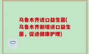 乌鲁木齐进口益生菌(乌鲁木齐新增进口益生菌，促进健康护理)