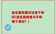 益生菌胶囊好还是干粉好(益生菌胶囊与干粉哪个更好？)