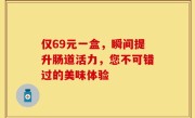 仅69元一盒，瞬间提升肠道活力，您不可错过的美味体验