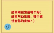 酵素跟益生菌哪个好(酵素与益生菌：哪个更适合你的身体？)