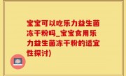 宝宝可以吃乐力益生菌冻干粉吗_宝宝食用乐力益生菌冻干粉的适宜性探讨)