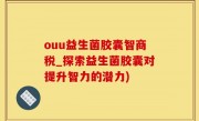 ouu益生菌胶囊智商税_探索益生菌胶囊对提升智力的潜力)