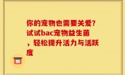 你的宠物也需要关爱？试试bac宠物益生菌，轻松提升活力与活跃度