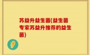 苏益升益生菌(益生菌专家苏益升推荐的益生菌)