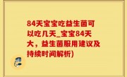 84天宝宝吃益生菌可以吃几天_宝宝84天大，益生菌服用建议及持续时间解析)