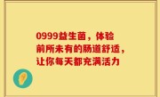 0999益生菌，体验前所未有的肠道舒适，让你每天都充满活力