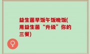 益生菌早饭午饭晚饭(用益生菌“升级”你的三餐)