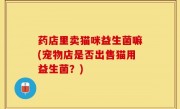 药店里卖猫咪益生菌嘛(宠物店是否出售猫用益生菌？)