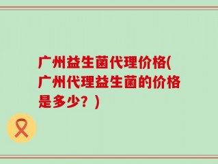 广州益生菌代理价格(广州代理益生菌的价格是多少？)