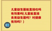儿童益生菌能直接吃吗有效果吗(儿童能直接食用益生菌吗？对健康有效吗？)