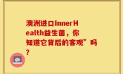 澳洲进口InnerHealth益生菌，你知道它背后的客观”吗？