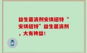 益生菌滴剂安琪纽特“安琪纽特”益生菌滴剂，大有裨益！